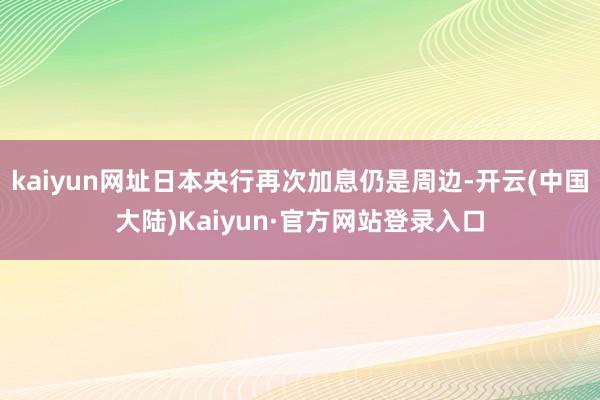 kaiyun网址日本央行再次加息仍是周边-开云(中国大陆)Kaiyun·官方网站登录入口