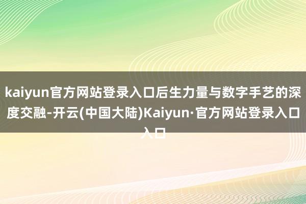kaiyun官方网站登录入口后生力量与数字手艺的深度交融-开云(中国大陆)Kaiyun·官方网站登录入口