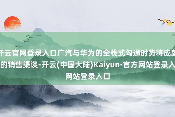 开云官网登录入口广汽与华为的全栈式勾通时势将成就新的销售渠谈-开云(中国大陆)Kaiyun·官方网站登录入口