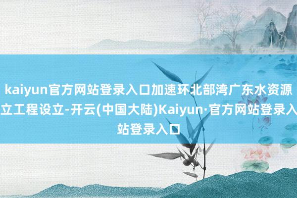 kaiyun官方网站登录入口加速环北部湾广东水资源树立工程设立-开云(中国大陆)Kaiyun·官方网站登录入口