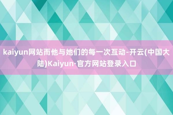 kaiyun网站而他与她们的每一次互动-开云(中国大陆)Kaiyun·官方网站登录入口