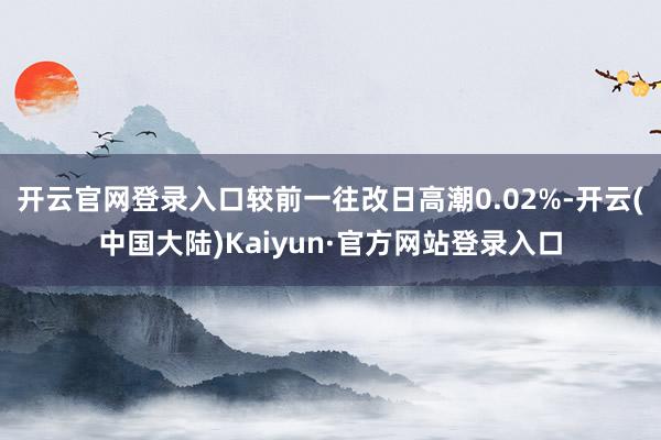 开云官网登录入口较前一往改日高潮0.02%-开云(中国大陆)Kaiyun·官方网站登录入口