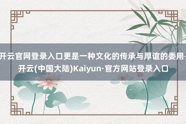 开云官网登录入口更是一种文化的传承与厚谊的委用-开云(中国大陆)Kaiyun·官方网站登录入口