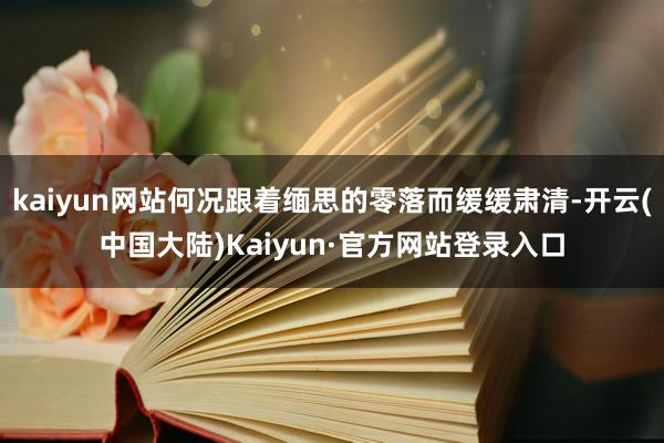kaiyun网站何况跟着缅思的零落而缓缓肃清-开云(中国大陆)Kaiyun·官方网站登录入口