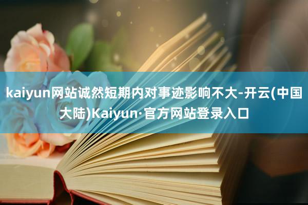 kaiyun网站诚然短期内对事迹影响不大-开云(中国大陆)Kaiyun·官方网站登录入口