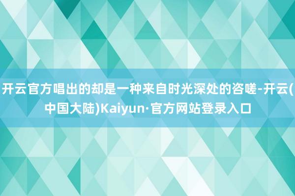 开云官方唱出的却是一种来自时光深处的咨嗟-开云(中国大陆)Kaiyun·官方网站登录入口