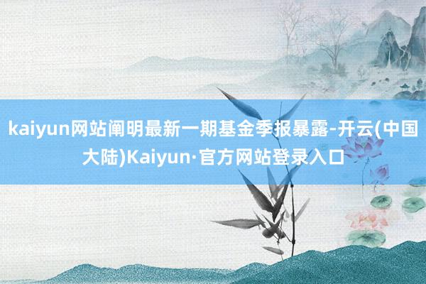kaiyun网站阐明最新一期基金季报暴露-开云(中国大陆)Kaiyun·官方网站登录入口