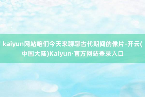kaiyun网站咱们今天来聊聊古代期间的像片-开云(中国大陆)Kaiyun·官方网站登录入口