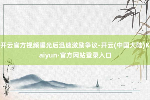 开云官方视频曝光后迅速激励争议-开云(中国大陆)Kaiyun·官方网站登录入口