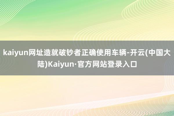 kaiyun网址造就破钞者正确使用车辆-开云(中国大陆)Kaiyun·官方网站登录入口