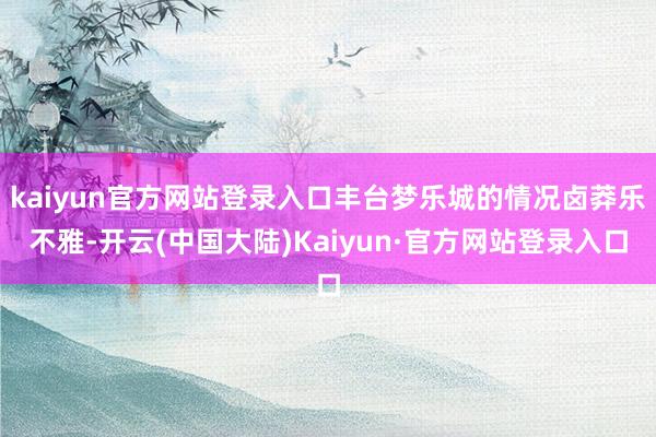 kaiyun官方网站登录入口丰台梦乐城的情况卤莽乐不雅-开云(中国大陆)Kaiyun·官方网站登录入口