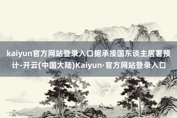 kaiyun官方网站登录入口　　据承接国东谈主居署预计-开云(中国大陆)Kaiyun·官方网站登录入口