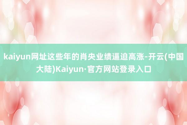 kaiyun网址这些年的肖央业绩逼迫高涨-开云(中国大陆)Kaiyun·官方网站登录入口