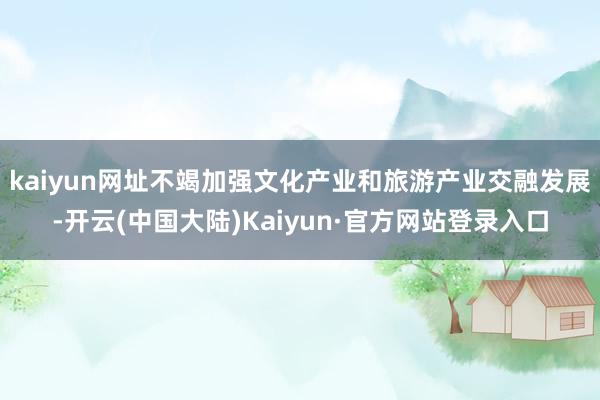 kaiyun网址不竭加强文化产业和旅游产业交融发展-开云(中国大陆)Kaiyun·官方网站登录入口
