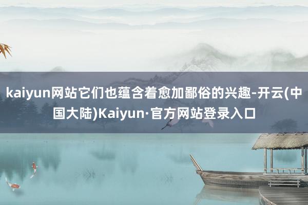 kaiyun网站它们也蕴含着愈加鄙俗的兴趣-开云(中国大陆)Kaiyun·官方网站登录入口