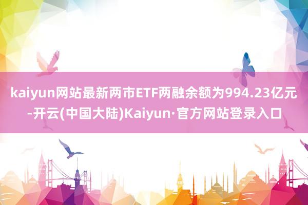 kaiyun网站最新两市ETF两融余额为994.23亿元-开云(中国大陆)Kaiyun·官方网站登录入口