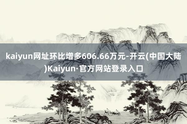 kaiyun网址环比增多606.66万元-开云(中国大陆)Kaiyun·官方网站登录入口