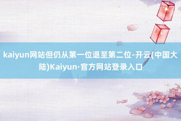 kaiyun网站但仍从第一位退至第二位-开云(中国大陆)Kaiyun·官方网站登录入口