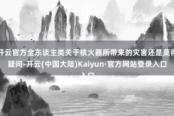 开云官方全东谈主类关于核火器所带来的灾害还是莫得疑问-开云(中国大陆)Kaiyun·官方网站登录入口