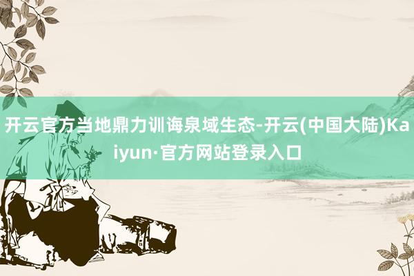 开云官方当地鼎力训诲泉域生态-开云(中国大陆)Kaiyun·官方网站登录入口