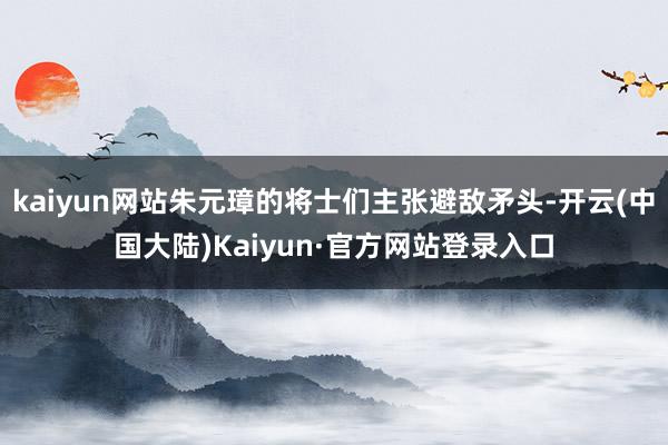 kaiyun网站朱元璋的将士们主张避敌矛头-开云(中国大陆)Kaiyun·官方网站登录入口