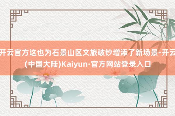 开云官方这也为石景山区文旅破钞增添了新场景-开云(中国大陆)Kaiyun·官方网站登录入口
