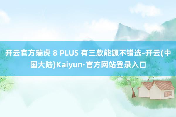 开云官方瑞虎 8 PLUS 有三款能源不错选-开云(中国大陆)Kaiyun·官方网站登录入口