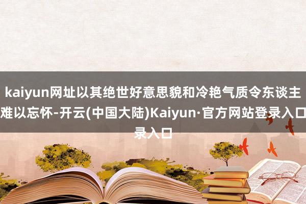 kaiyun网址以其绝世好意思貌和冷艳气质令东谈主难以忘怀-开云(中国大陆)Kaiyun·官方网站登录入口