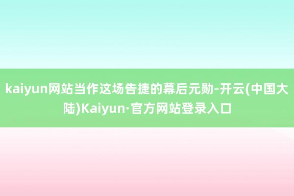 kaiyun网站当作这场告捷的幕后元勋-开云(中国大陆)Kaiyun·官方网站登录入口