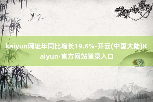 kaiyun网址年同比增长19.6%-开云(中国大陆)Kaiyun·官方网站登录入口
