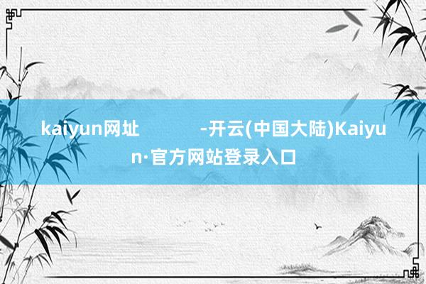 kaiyun网址            -开云(中国大陆)Kaiyun·官方网站登录入口