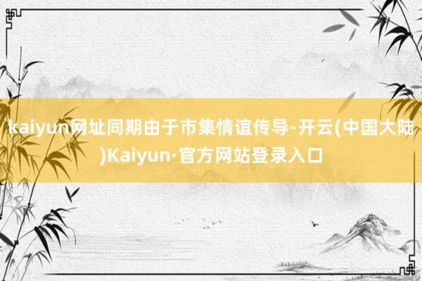 kaiyun网址同期由于市集情谊传导-开云(中国大陆)Kaiyun·官方网站登录入口
