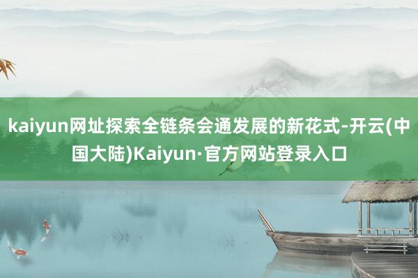 kaiyun网址探索全链条会通发展的新花式-开云(中国大陆)Kaiyun·官方网站登录入口