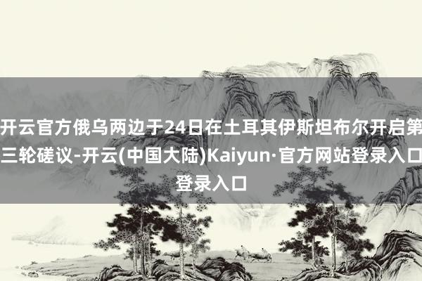 开云官方俄乌两边于24日在土耳其伊斯坦布尔开启第三轮磋议-开云(中国大陆)Kaiyun·官方网站登录入口