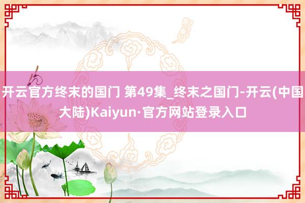 开云官方终末的国门 第49集_终末之国门-开云(中国大陆)Kaiyun·官方网站登录入口