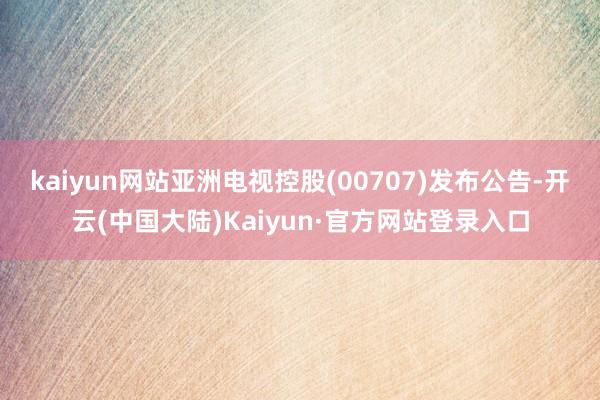 kaiyun网站亚洲电视控股(00707)发布公告-开云(中国大陆)Kaiyun·官方网站登录入口