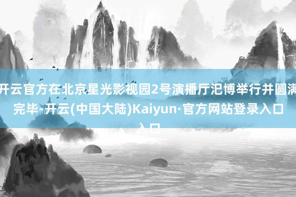 开云官方在北京星光影视园2号演播厅汜博举行并圆满完毕-开云(中国大陆)Kaiyun·官方网站登录入口