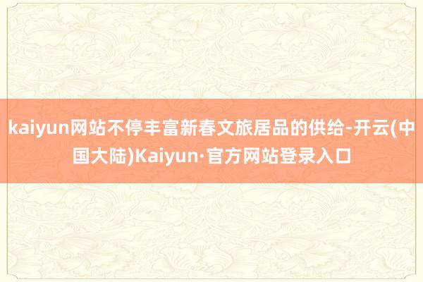 kaiyun网站不停丰富新春文旅居品的供给-开云(中国大陆)Kaiyun·官方网站登录入口