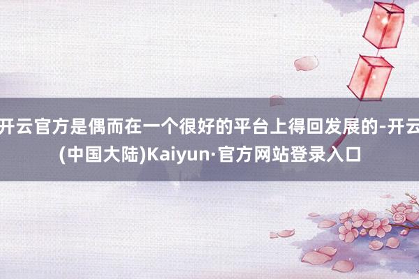 开云官方是偶而在一个很好的平台上得回发展的-开云(中国大陆)Kaiyun·官方网站登录入口