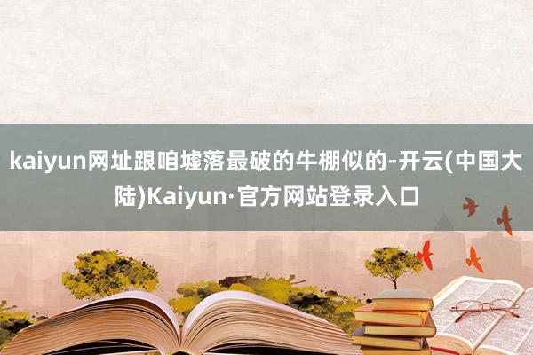 kaiyun网址跟咱墟落最破的牛棚似的-开云(中国大陆)Kaiyun·官方网站登录入口
