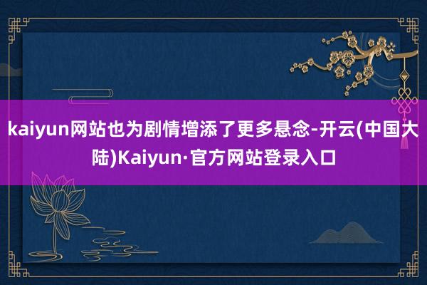 kaiyun网站也为剧情增添了更多悬念-开云(中国大陆)Kaiyun·官方网站登录入口