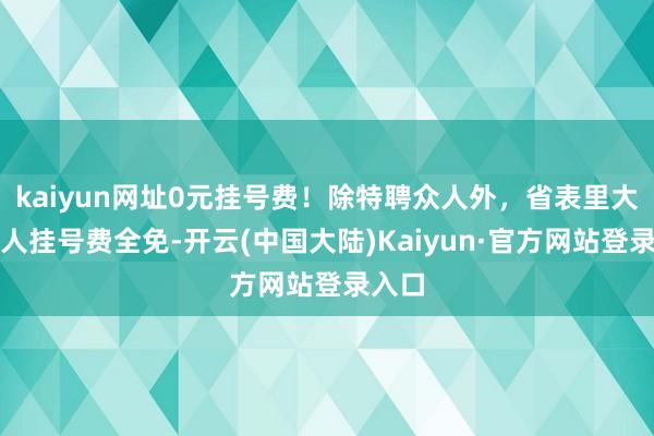 kaiyun网址0元挂号费！除特聘众人外，省表里大咖众人挂号费全免-开云(中国大陆)Kaiyun·官方网站登录入口