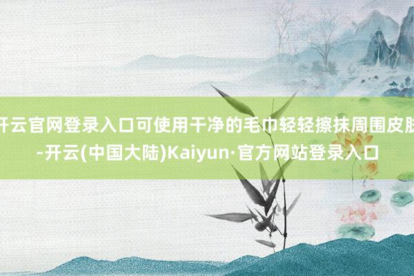 开云官网登录入口可使用干净的毛巾轻轻擦抹周围皮肤-开云(中国大陆)Kaiyun·官方网站登录入口