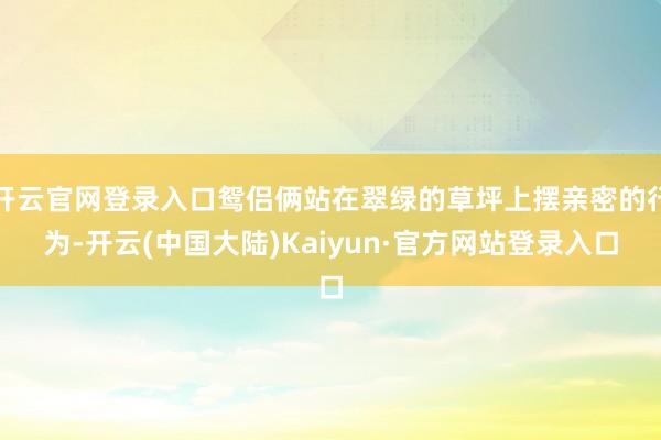 开云官网登录入口鸳侣俩站在翠绿的草坪上摆亲密的行为-开云(中国大陆)Kaiyun·官方网站登录入口