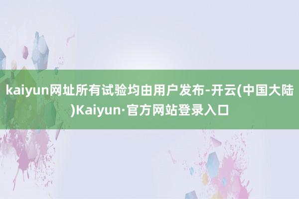 kaiyun网址所有试验均由用户发布-开云(中国大陆)Kaiyun·官方网站登录入口