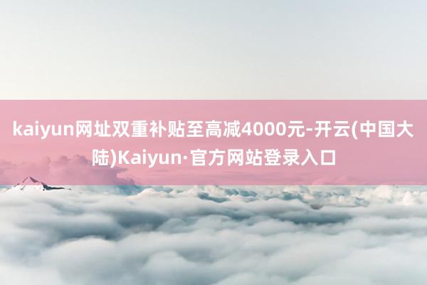 kaiyun网址双重补贴至高减4000元-开云(中国大陆)Kaiyun·官方网站登录入口
