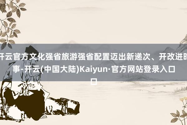 开云官方文化强省旅游强省配置迈出新递次、开改进时事-开云(中国大陆)Kaiyun·官方网站登录入口