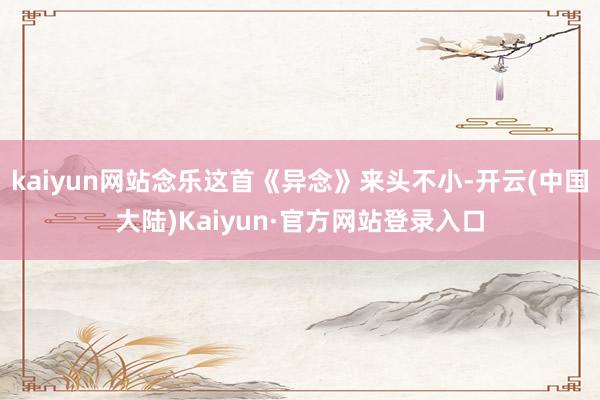 kaiyun网站念乐这首《异念》来头不小-开云(中国大陆)Kaiyun·官方网站登录入口