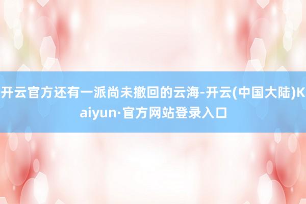 开云官方还有一派尚未撤回的云海-开云(中国大陆)Kaiyun·官方网站登录入口