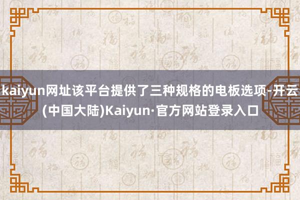 kaiyun网址该平台提供了三种规格的电板选项-开云(中国大陆)Kaiyun·官方网站登录入口